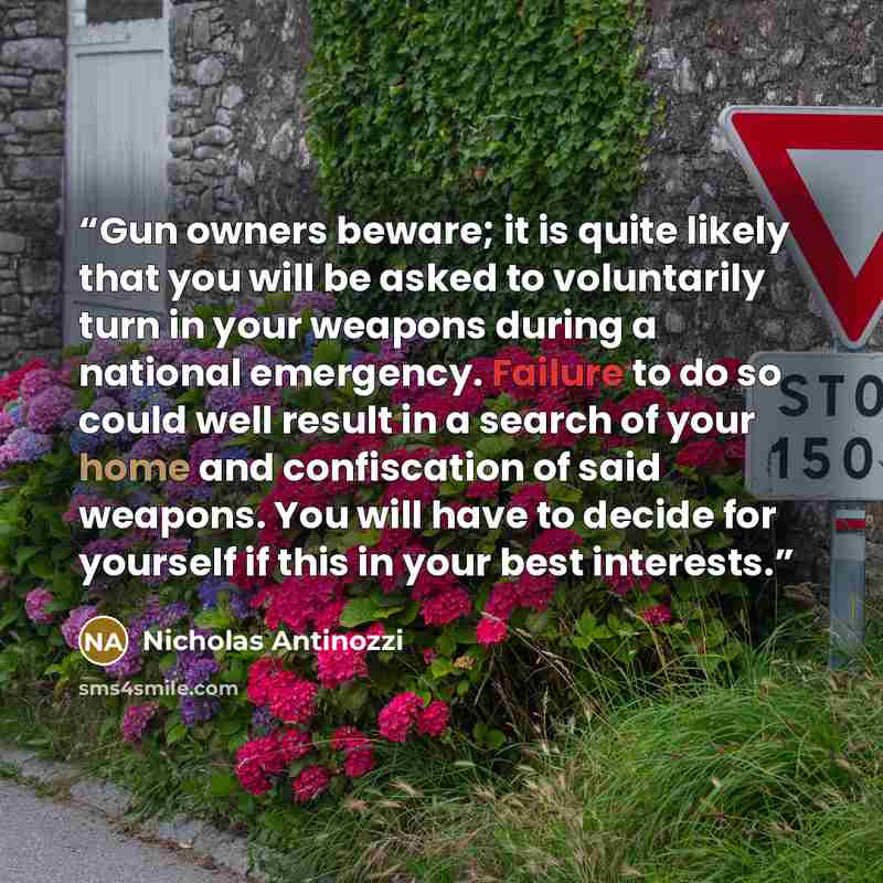 “Gun owners beware; it is quite likely that you will be asked to voluntarily turn in your weapons during a national emergency. Failure to do so could well result in a search of your home and confiscation of said weapons. You will have to decide for yourself if this in your best interests.” quote by Nicholas Antinozzi