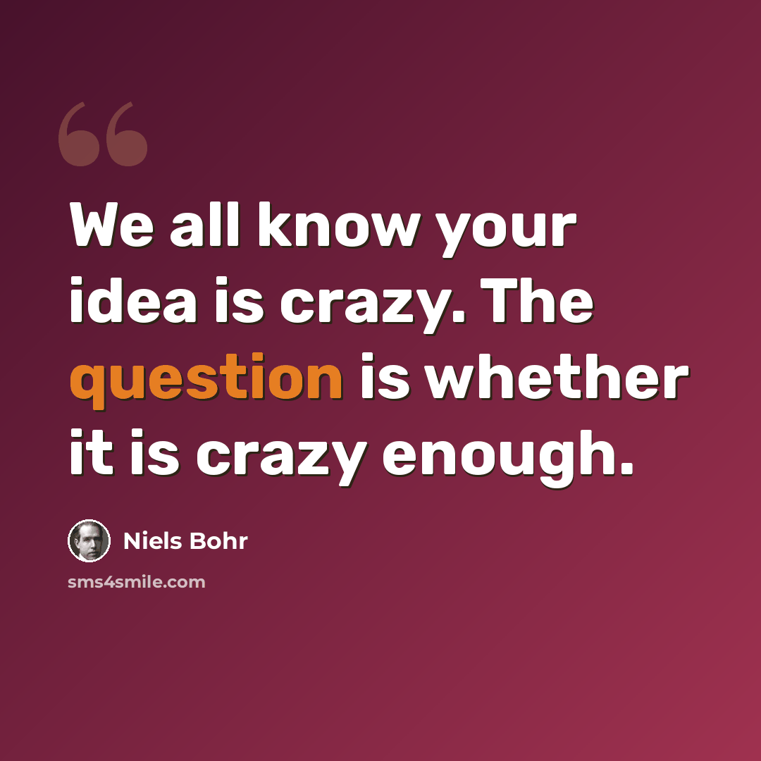 “We all know your idea is crazy. The question is whether it is crazy enough.” quote by Niels Bohr