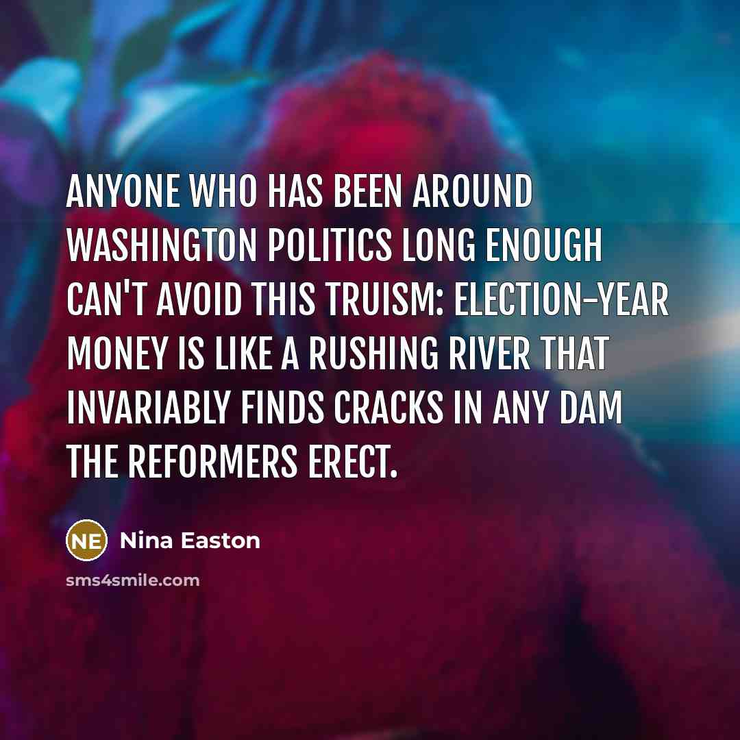 “Anyone who has been around Washington politics long enough can't avoid this truism: Election-year money is like a rushing river that invariably finds cracks in any dam the reformers erect.” quote by Nina Easton