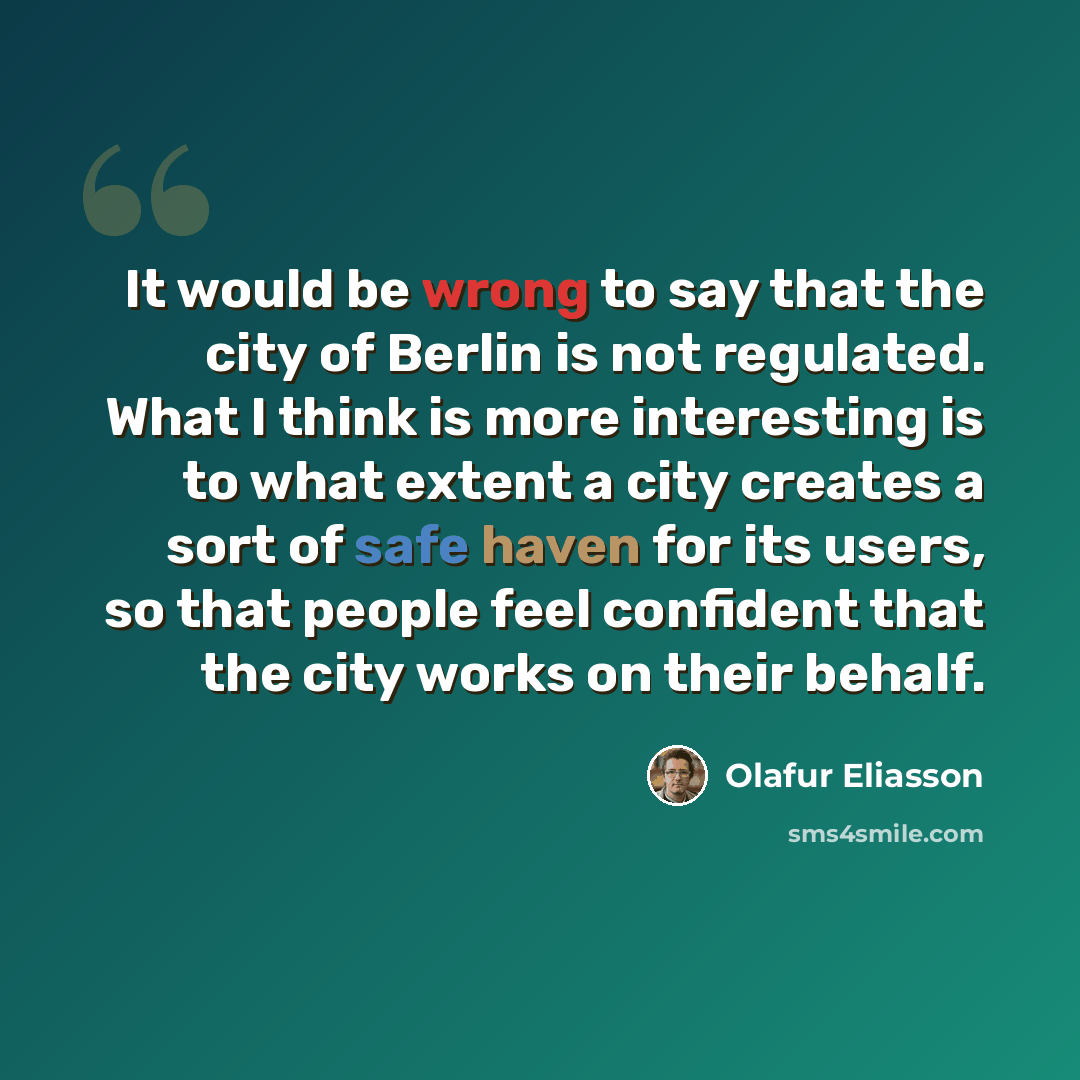 “It would be wrong to say that the city of Berlin is not regulated. What I think is more interesting is to what extent a city creates a sort of safe haven for its users, so that people feel confident that the city works on their behalf.” quote by Olafur Eliasson