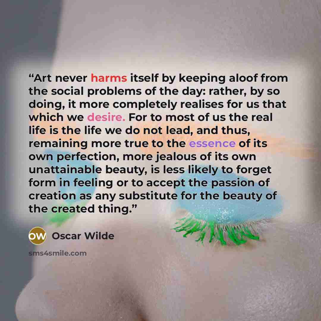 “Art never harms itself by keeping aloof from the social problems of the day: rather, by so doing, it more completely realises for us that which we desire. For to most of us the real life is the life we do not lead, and thus, remaining more true to the essence of its own perfection, more jealous of…” quote by Oscar Wilde
