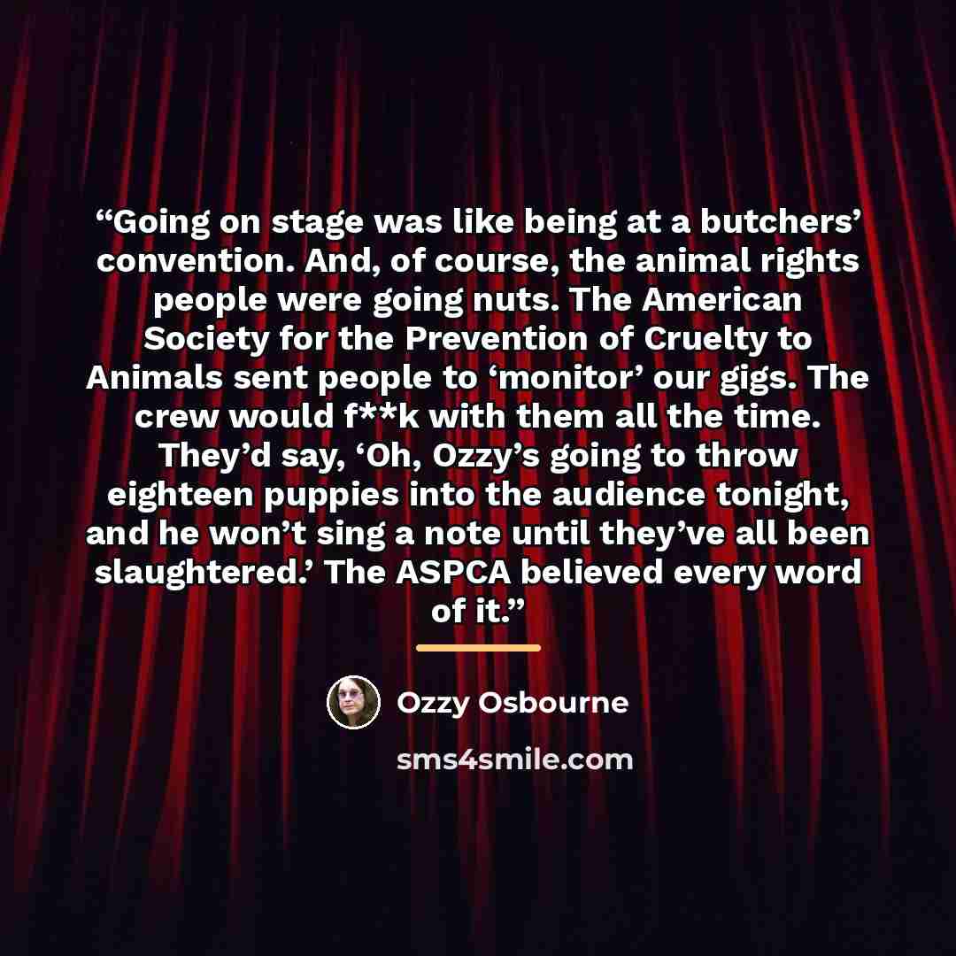 “Going on stage was like being at a butchers’ convention. And, of course, the animal rights people were going nuts. The American Society for the Prevention of Cruelty to Animals sent people to ‘monitor’ our gigs. The crew would f**k with them all the time. They’d say, ‘Oh, Ozzy’s going to throw…” quote by Ozzy Osbourne