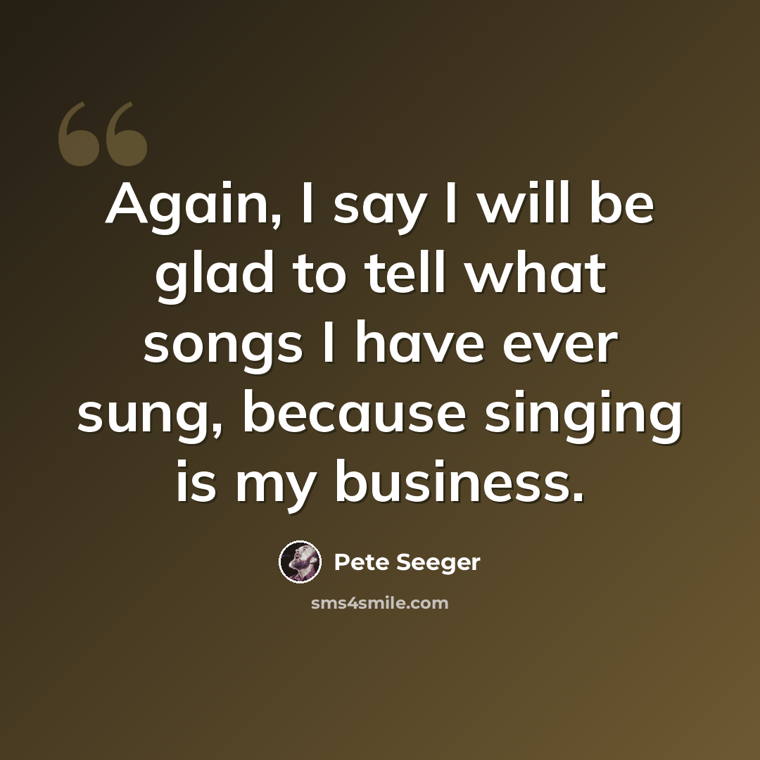 “Again, I say I will be glad to tell what songs I have ever sung, because singing is my business.” quote by Pete Seeger