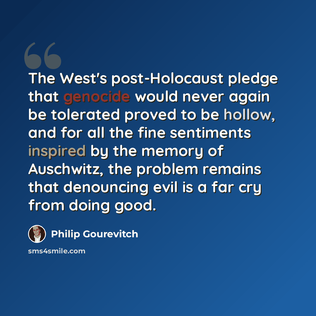 “The West's post-Holocaust pledge that genocide would never again be tolerated proved to be hollow, and for all the fine sentiments inspired by the memory of Auschwitz, the problem remains that denouncing evil is a far cry from doing good.” quote by Philip Gourevitch