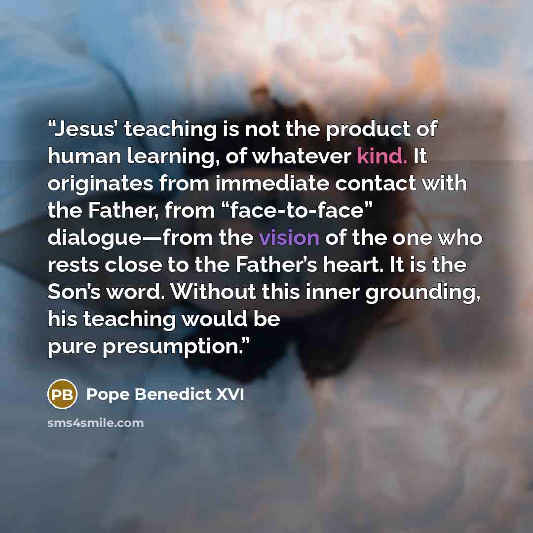“Jesus’ teaching is not the product of human learning, of whatever kind. It originates from immediate contact with the Father, from “face-to-face” dialogue—from the vision of the one who rests close to the Father’s heart. It is the Son’s word. Without this inner grounding, his teaching would be…” quote by Pope Benedict XVI