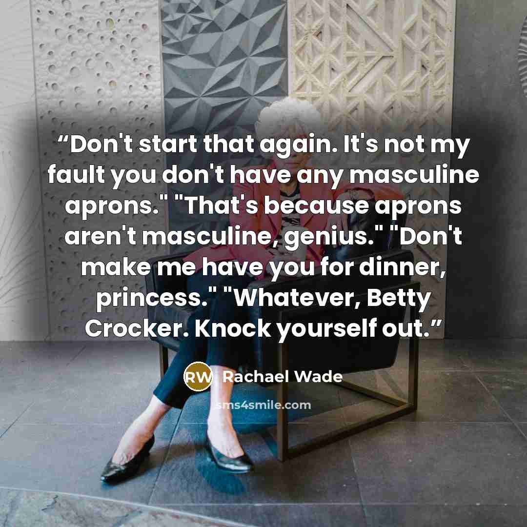 “Don't start that again. It's not my fault you don't have any masculine aprons." "That's because aprons aren't masculine, genius." "Don't make me have you for dinner, princess." "Whatever, Betty Crocker. Knock yourself out.” quote by Rachael Wade