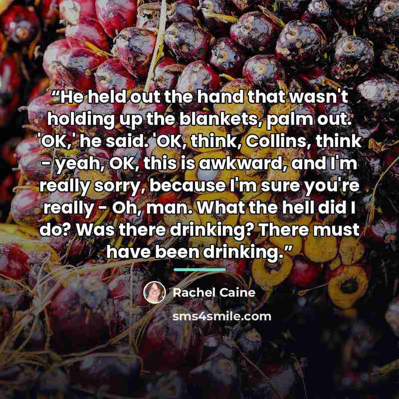 “He held out the hand that wasn't holding up the blankets, palm out. 'OK,' he said. 'OK, think, Collins, think - yeah, OK, this is awkward, and I'm really sorry, because I'm sure you're really - Oh, man. What the hell did I do? Was there drinking? There must have been drinking.” quote by Rachel Caine