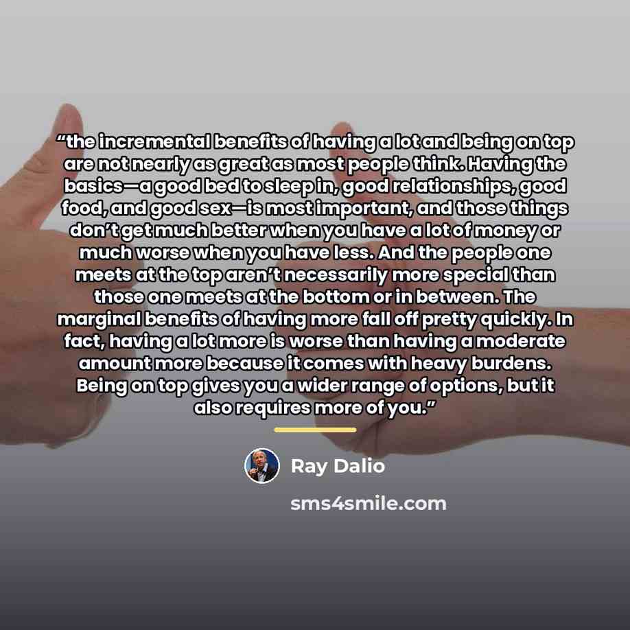 “the incremental benefits of having a lot and being on top are not nearly as great as most people think. Having the basics—a good bed to sleep in, good relationships, good food, and good sex—is most important, and those things don’t get much better when you have a lot of money or much worse when…” quote by Ray Dalio