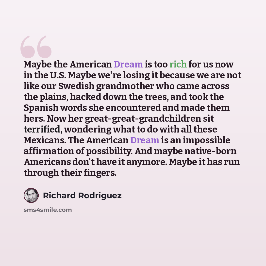 “Maybe the American Dream is too rich for us now in the U.S. Maybe we're losing it because we are not like our Swedish grandmother who came across the plains, hacked down the trees, and took the Spanish words she encountered and made them hers. Now her great-great-grandchildren sit terrified…” quote by Richard Rodriguez