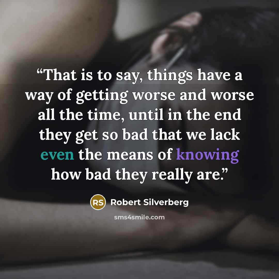 “That is to say, things have a way of getting worse and worse all the time, until in the end they get so bad that we lack even the means of knowing how bad they really are.” quote by Robert Silverberg