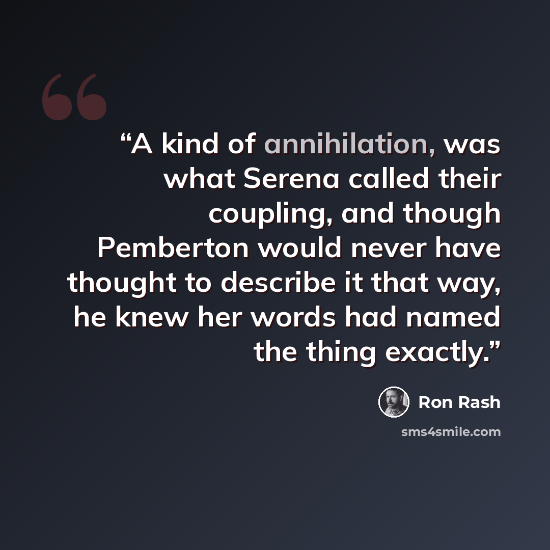 “A kind of annihilation, was what Serena called their coupling, and though Pemberton would never have thought to describe it that way, he knew her words had named the thing exactly.” quote by Ron Rash