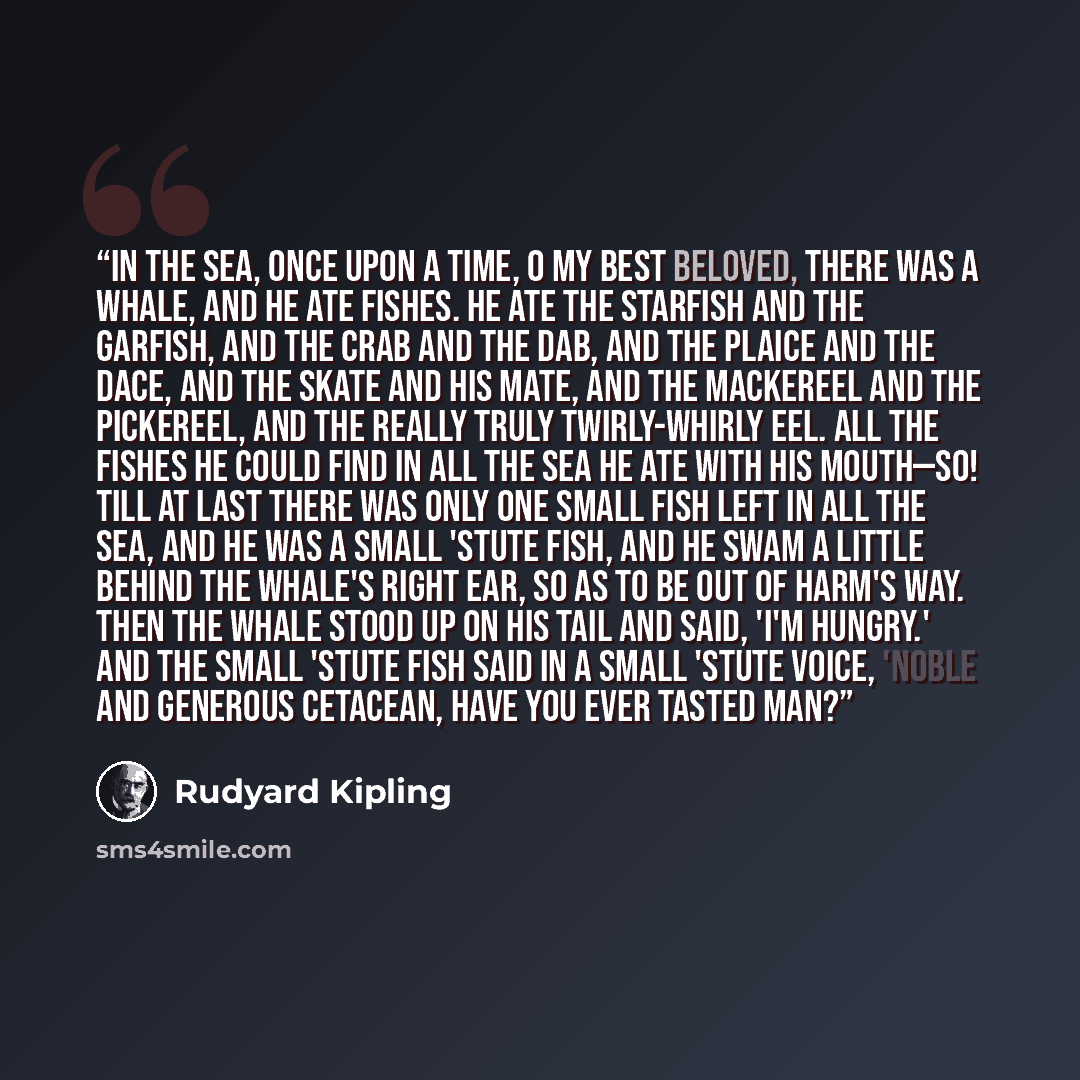 “IN the sea, once upon a time, O my Best Beloved, there was a Whale, and he ate fishes. He ate the starfish and the garfish, and the crab and the dab, and the plaice and the dace, and the skate and his mate, and the mackereel and the pickereel, and the really truly twirly-whirly eel. All the fishes…” quote by Rudyard Kipling