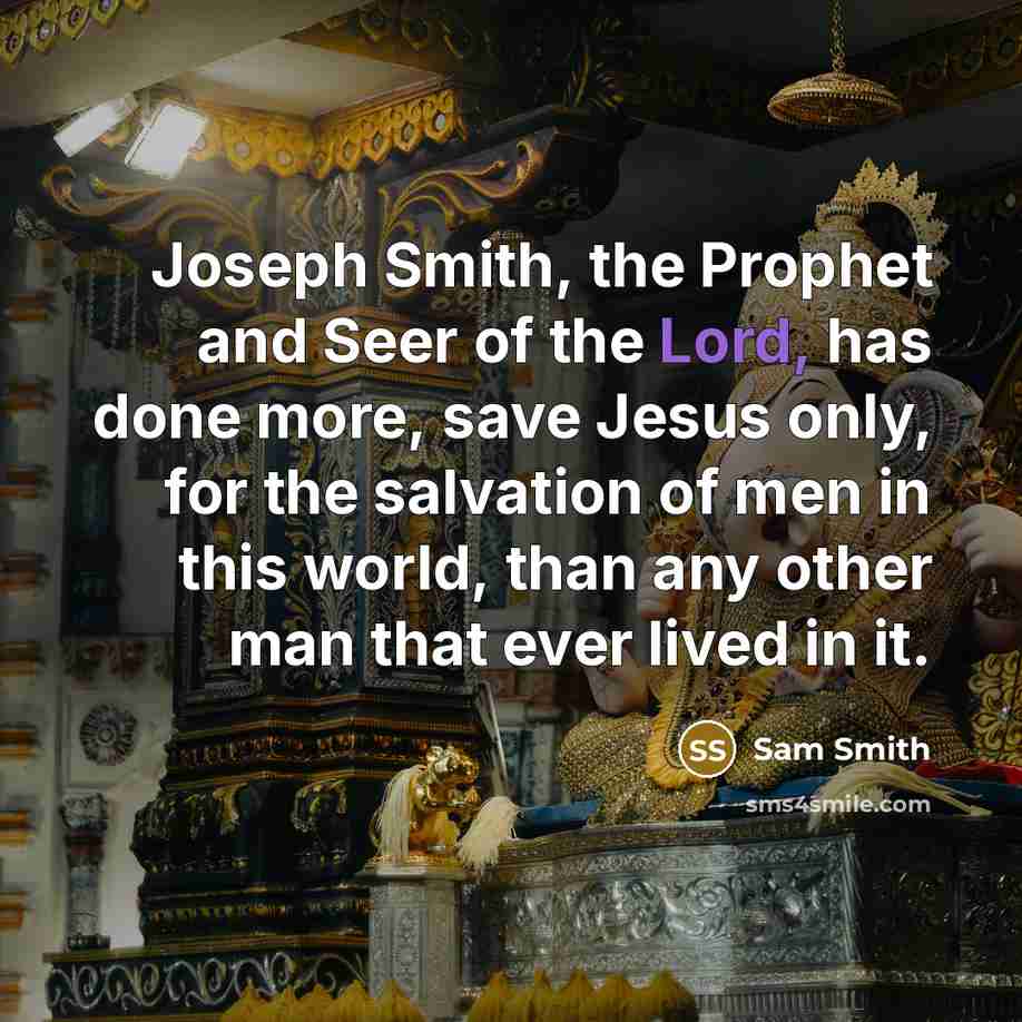 “Joseph Smith, the Prophet and Seer of the Lord, has done more, save Jesus only, for the salvation of men in this world, than any other man that ever lived in it.” quote by Sam Smith