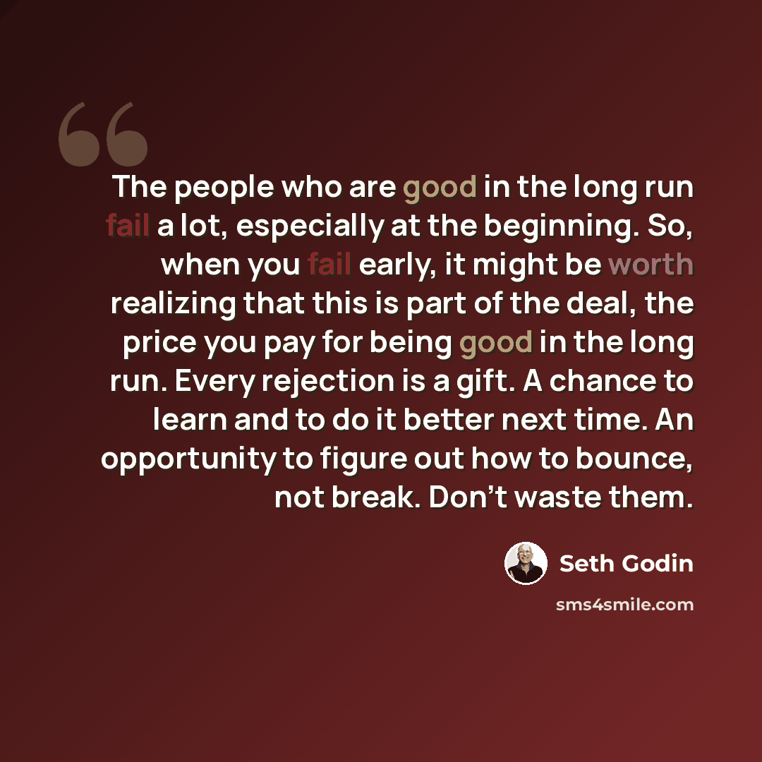 “The people who are good in the long run fail a lot, especially at the beginning. So, when you fail early, it might be worth realizing that this is part of the deal, the price you pay for being good in the long run. Every rejection is a gift. A chance to learn and to do it better next time. An…” quote by Seth Godin