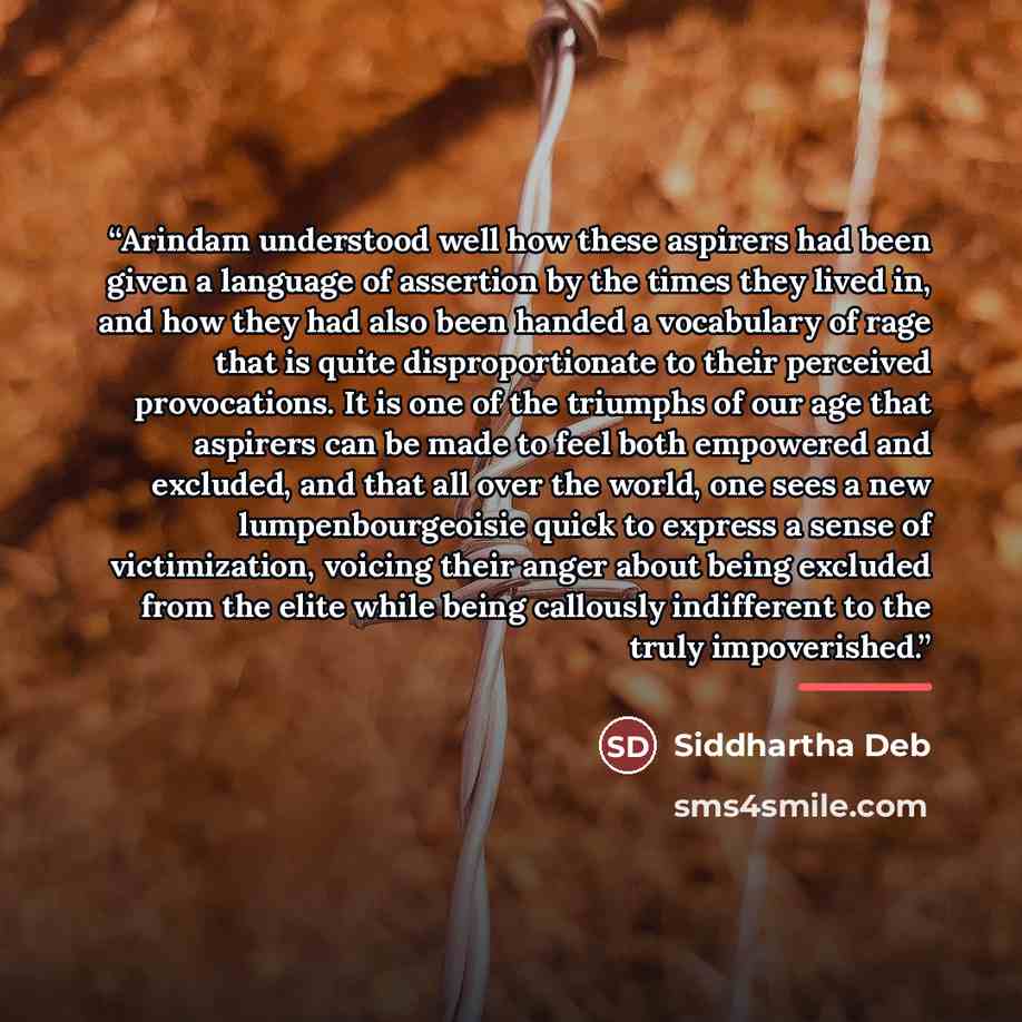 “Arindam understood well how these aspirers had been given a language of assertion by the times they lived in, and how they had also been handed a vocabulary of rage that is quite disproportionate to their perceived provocations. It is one of the triumphs of our age that aspirers can be made to…” quote by Siddhartha Deb