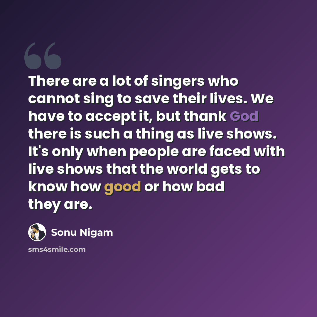 “There are a lot of singers who cannot sing to save their lives. We have to accept it, but thank God there is such a thing as live shows. It's only when people are faced with live shows that the world gets to know how good or how bad they are.” quote by Sonu Nigam