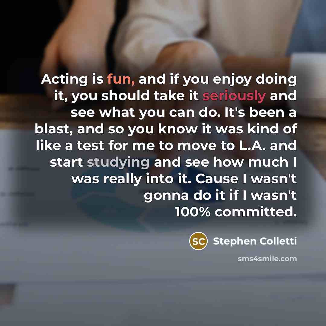 “Acting is fun, and if you enjoy doing it, you should take it seriously and see what you can do. It's been a blast, and so you know it was kind of like a test for me to move to L.A. and start studying and see how much I was really into it. Cause I wasn't gonna do it if I wasn't 100% committed.” quote by Stephen Colletti