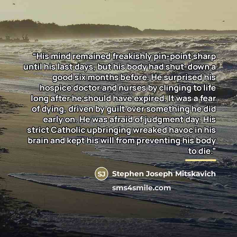“His mind remained freakishly pin-point sharp until his last days, but his body had shut-down a good six months before. He surprised his hospice doctor and nurses by clinging to life long after he should have expired. It was a fear of dying, driven by guilt over something he did early on. He was…” quote by Stephen Joseph Mitskavich