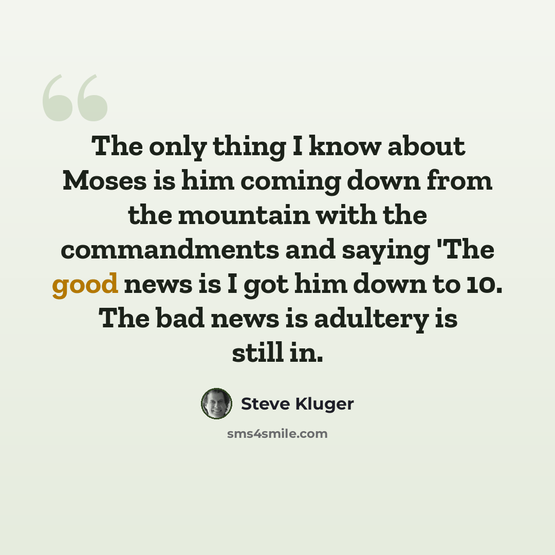 “The only thing I know about Moses is him coming down from the mountain with the commandments and saying 'The good news is I got him down to 10. The bad news is adultery is still in.” quote by Steve Kluger