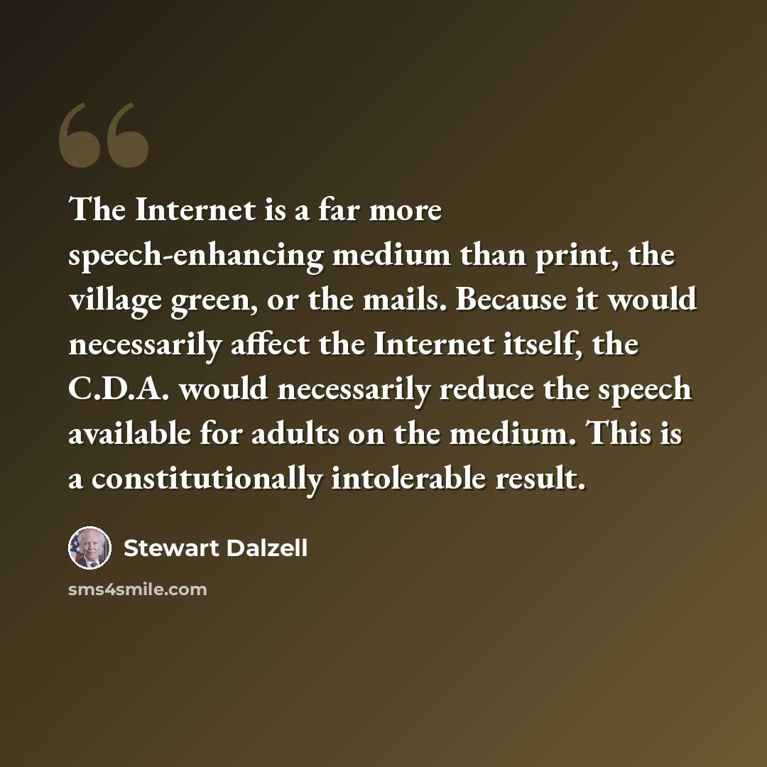 “The Internet is a far more speech-enhancing medium than print, the village green, or the mails. Because it would necessarily affect the Internet itself, the C.D.A. would necessarily reduce the speech available for adults on the medium. This is a constitutionally intolerable result.” quote by Stewart Dalzell