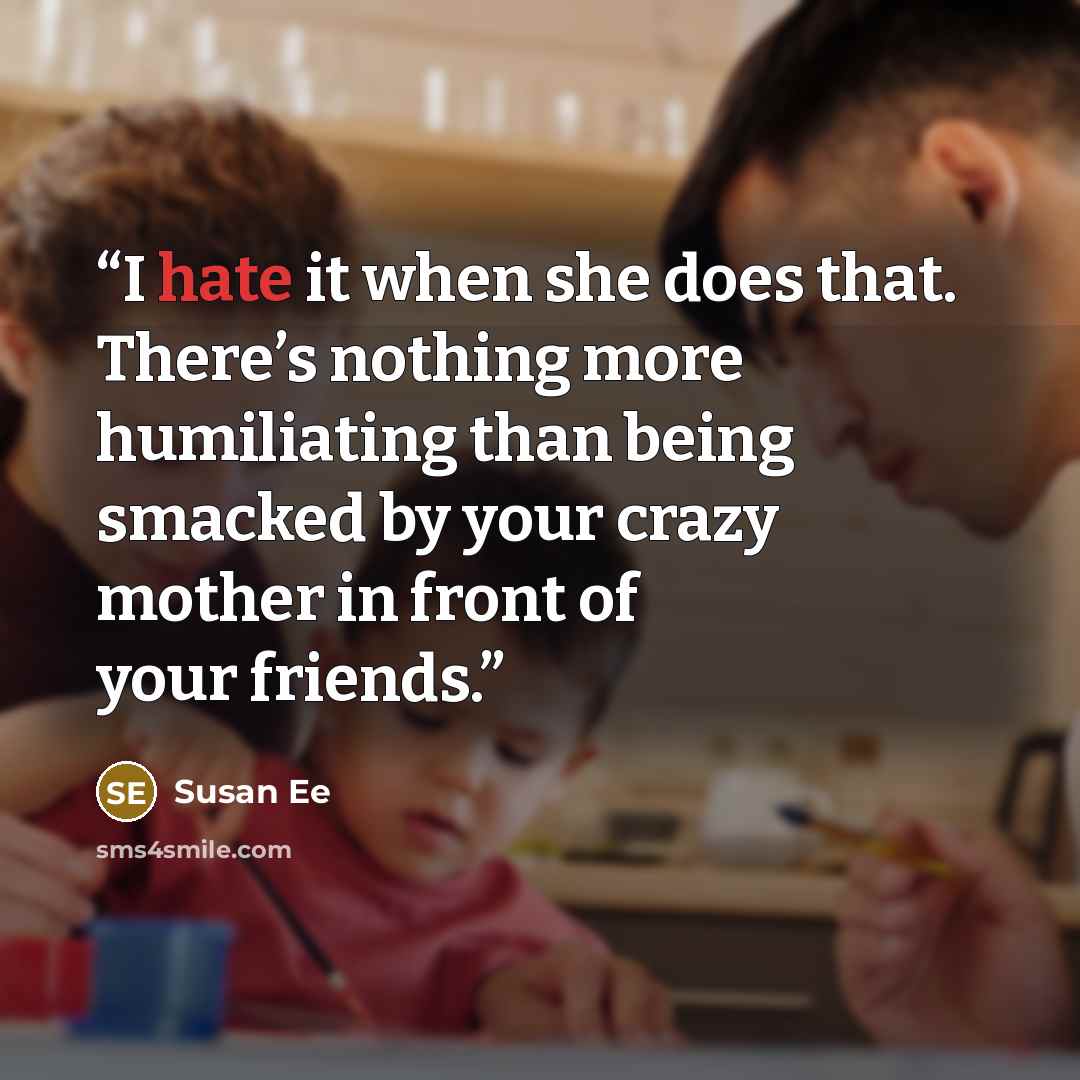 “I hate it when she does that. There’s nothing more humiliating than being smacked by your crazy mother in front of your friends.” quote by Susan Ee