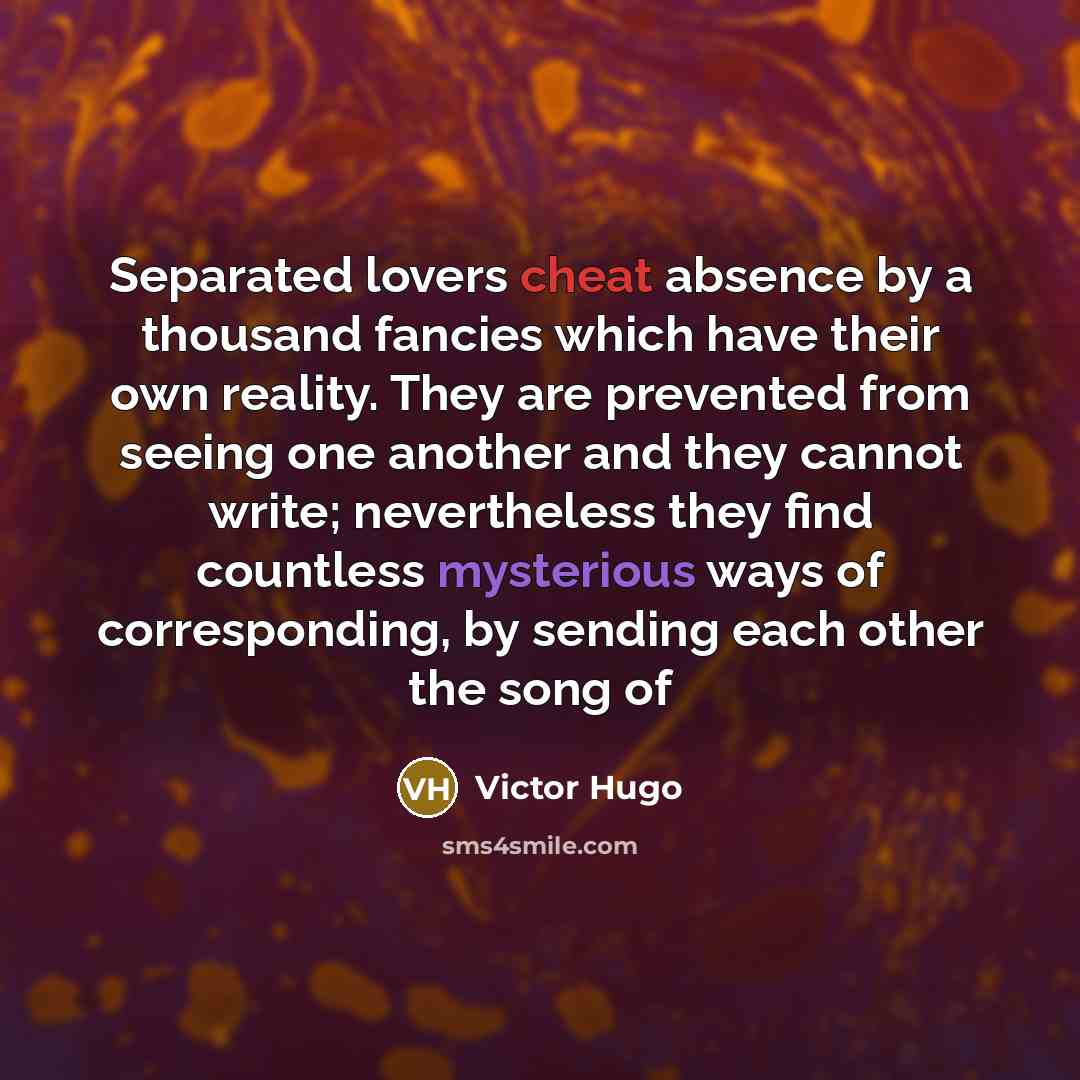 “Separated lovers cheat absence by a thousand fancies which have their own reality. They are prevented from seeing one another and they cannot write; nevertheless they find countless mysterious ways of corresponding, by sending each other the song of” quote by Victor Hugo