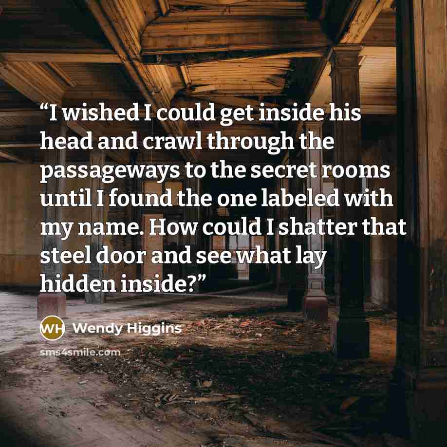 “I wished I could get inside his head and crawl through the passageways to the secret rooms until I found the one labeled with my name. How could I shatter that steel door and see what lay hidden inside?” quote by Wendy Higgins
