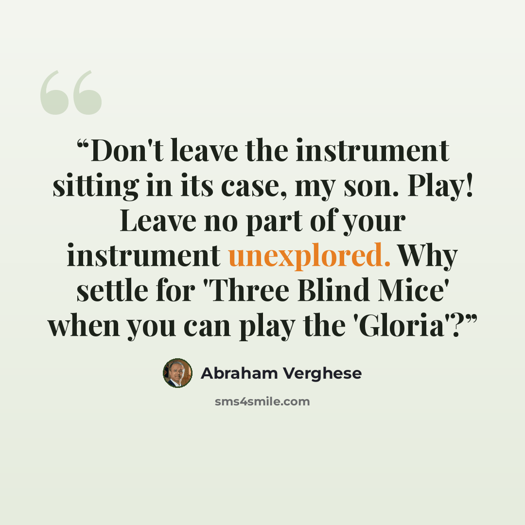 “Don't leave the instrument sitting in its case, my son. Play! Leave no part of your instrument unexplored. Why settle for 'Three Blind Mice' when you can play the 'Gloria'?” quote by Abraham Verghese