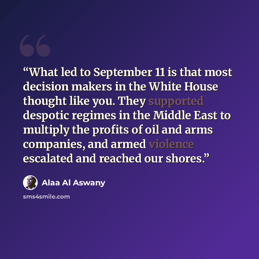 “What led to September 11 is that most decision makers in the White House thought like you. They supported despotic regimes in the Middle East to multiply the profits of oil and arms companies, and armed violence escalated and reached our shores.” quote by Alaa Al Aswany