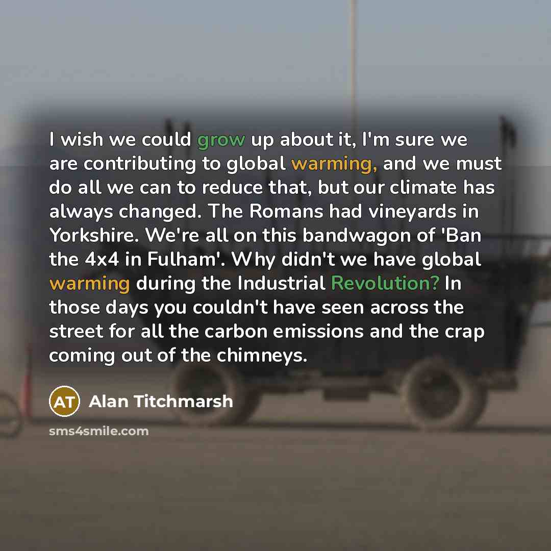 “I wish we could grow up about it, I'm sure we are contributing to global warming, and we must do all we can to reduce that, but our climate has always changed. The Romans had vineyards in Yorkshire. We're all on this bandwagon of 'Ban the 4x4 in Fulham'. Why didn't we have global warming during…” quote by Alan Titchmarsh