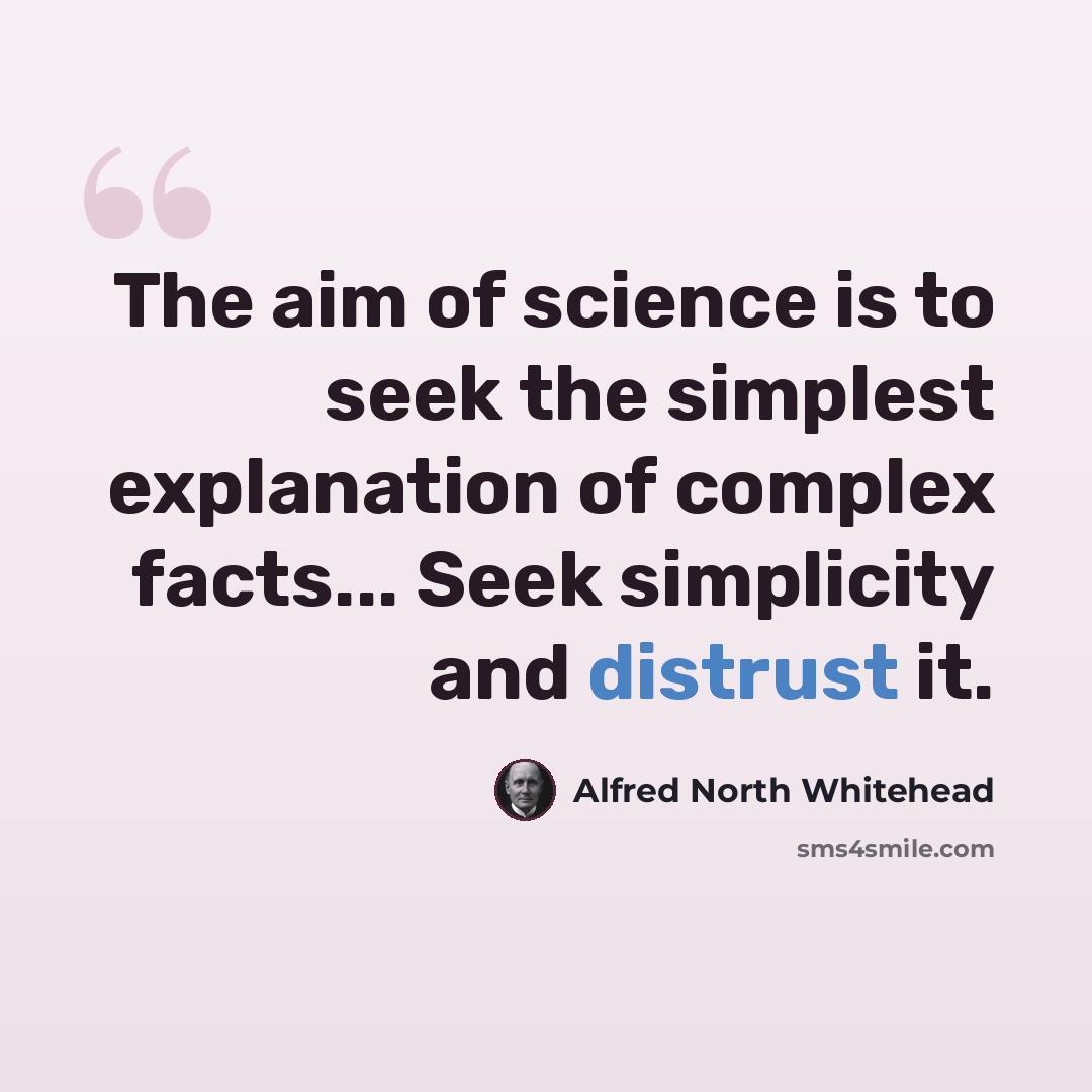 “The aim of science is to seek the simplest explanation of complex facts... Seek simplicity and distrust it.” quote by Alfred North Whitehead
