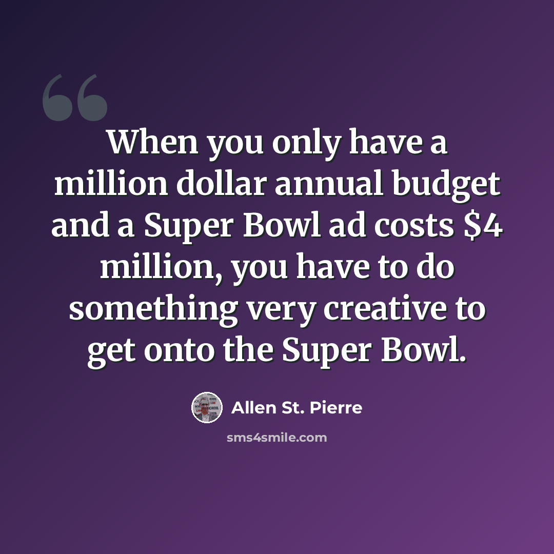 “When you only have a million dollar annual budget and a Super Bowl ad costs $4 million, you have to do something very creative to get onto the Super Bowl.” quote by Allen St. Pierre