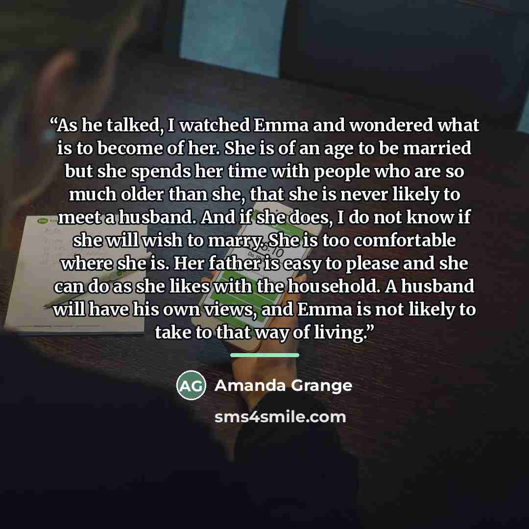 “As he talked, I watched Emma and wondered what is to become of her. She is of an age to be married but she spends her time with people who are so much older than she, that she is never likely to meet a husband. And if she does, I do not know if she will wish to marry. She is too comfortable where…” quote by Amanda Grange