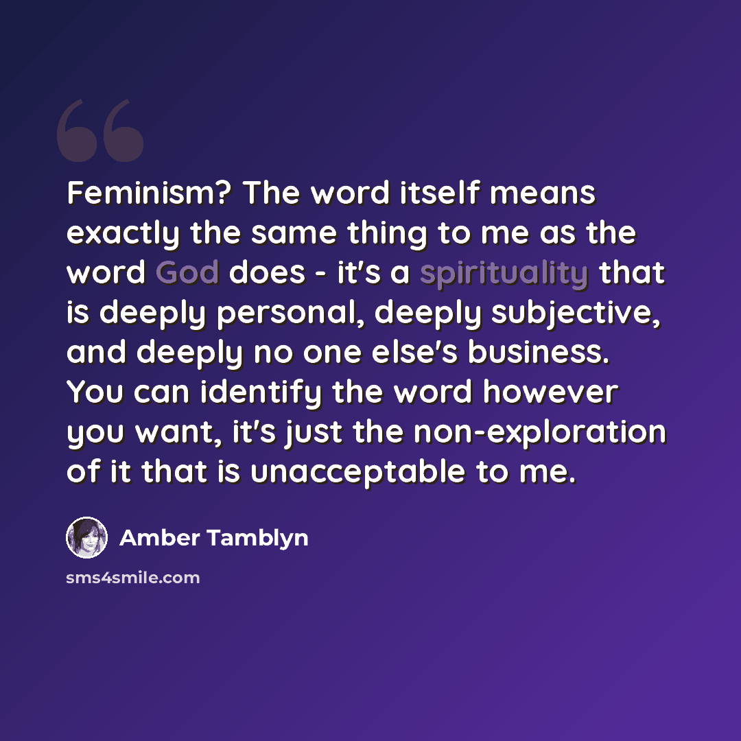 “Feminism? The word itself means exactly the same thing to me as the word God does - it's a spirituality that is deeply personal, deeply subjective, and deeply no one else's business. You can identify the word however you want, it's just the non-exploration of it that is unacceptable to me.” quote by Amber Tamblyn