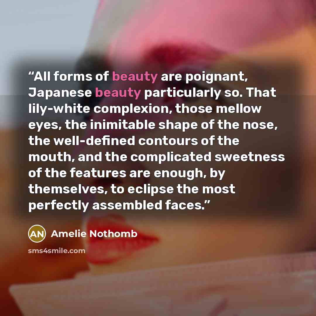 “All forms of beauty are poignant, Japanese beauty particularly so. That lily-white complexion, those mellow eyes, the inimitable shape of the nose, the well-defined contours of the mouth, and the complicated sweetness of the features are enough, by themselves, to eclipse the most perfectly…” quote by Amélie Nothomb