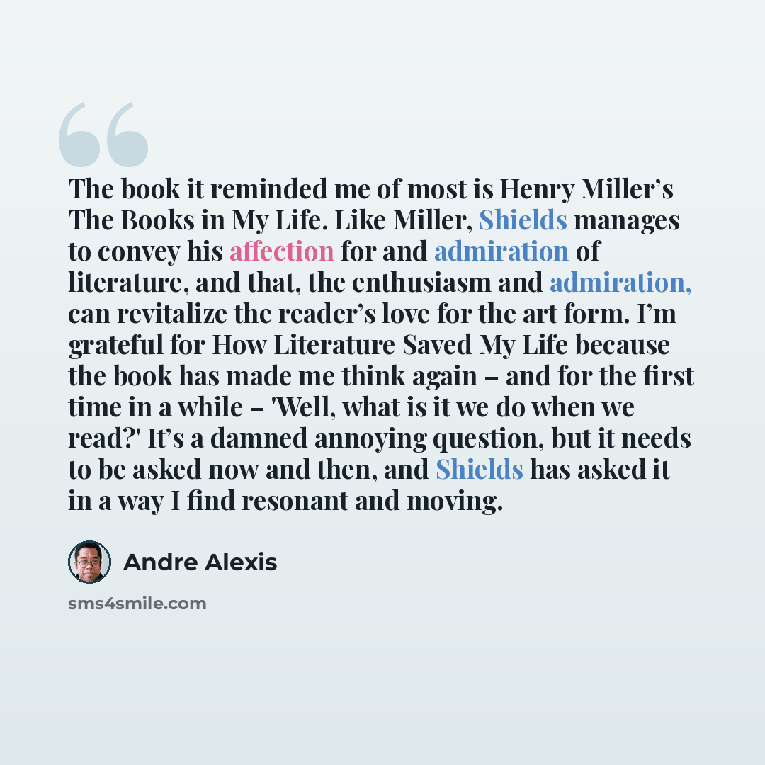 “The book it reminded me of most is Henry Miller’s The Books in My Life. Like Miller, Shields manages to convey his affection for and admiration of literature, and that, the enthusiasm and admiration, can revitalize the reader’s love for the art form. I’m grateful for How Literature Saved My Life…” quote by Andre Alexis