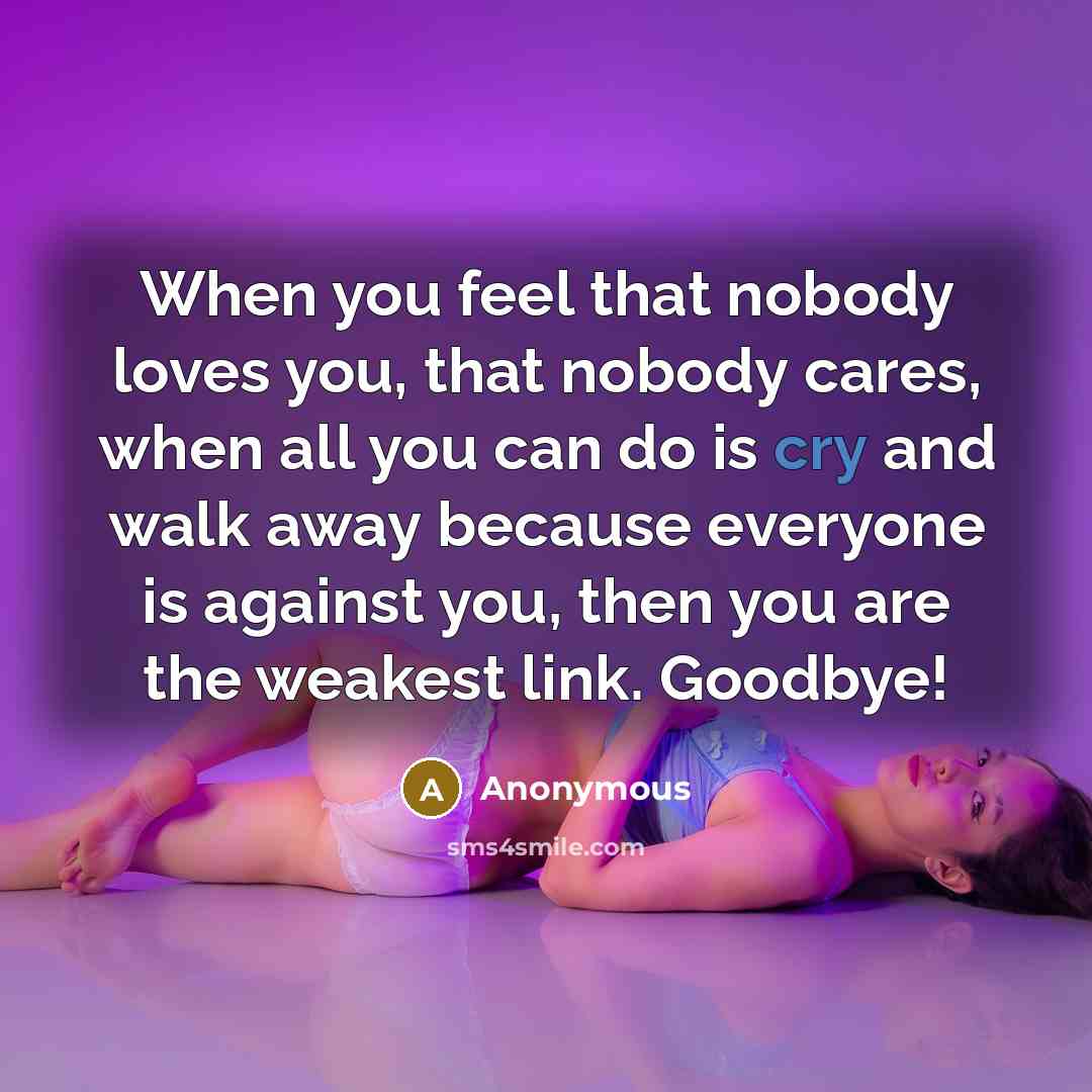 “When you feel that nobody loves you, that nobody cares, when all you can do is cry and walk away because everyone is against you, then you are the weakest link. Goodbye!” quote by Anonymous