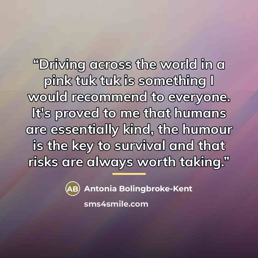 “Driving across the world in a pink tuk tuk is something I would recommend to everyone. It's proved to me that humans are essentially kind, the humour is the key to survival and that risks are always worth taking.” quote by Antonia Bolingbroke-Kent