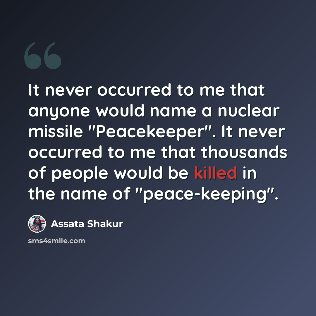 “It never occurred to me that anyone would name a nuclear missile "Peacekeeper". It never occurred to me that thousands of people would be killed in the name of "peace-keeping".” quote by Assata Shakur