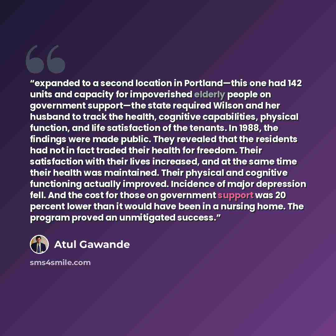 “expanded to a second location in Portland—this one had 142 units and capacity for impoverished elderly people on government support—the state required Wilson and her husband to track the health, cognitive capabilities, physical function, and life satisfaction of the tenants. In 1988, the findings…” quote by Atul Gawande