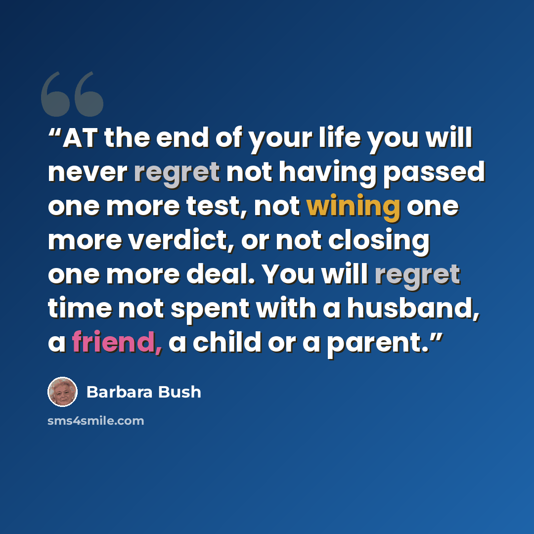 “AT the end of your life you will never regret not having passed one more test, not wining one more verdict, or not closing one more deal. You will regret time not spent with a husband, a friend, a child or a parent.” quote by Barbara Bush