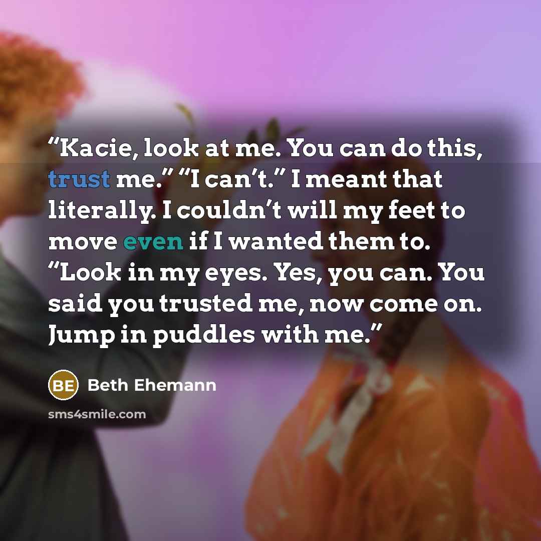 “Kacie, look at me. You can do this, trust me.” “I can’t.” I meant that literally. I couldn’t will my feet to move even if I wanted them to. “Look in my eyes. Yes, you can. You said you trusted me, now come on. Jump in puddles with me.” quote by Beth Ehemann