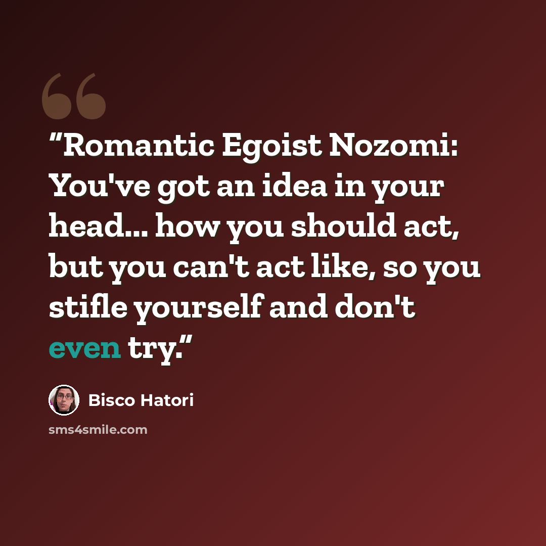 “Romantic Egoist Nozomi: You've got an idea in your head... how you should act, but you can't act like, so you stifle yourself and don't even try.” quote by Bisco Hatori