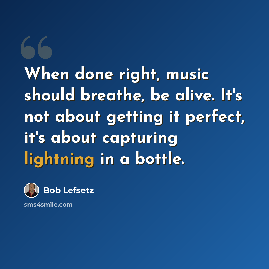 “When done right, music should breathe, be alive. It's not about getting it perfect, it's about capturing lightning in a bottle.” quote by Bob Lefsetz