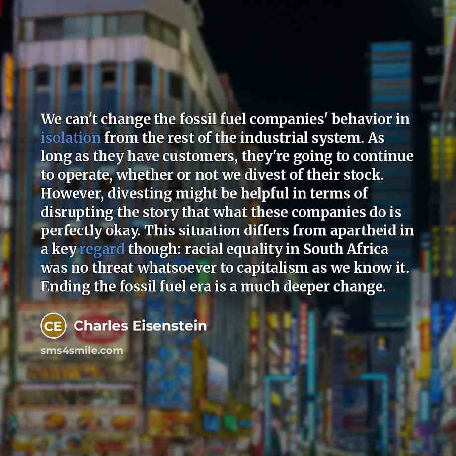 “We can't change the fossil fuel companies' behavior in isolation from the rest of the industrial system. As long as they have customers, they're going to continue to operate, whether or not we divest of their stock. However, divesting might be helpful in terms of disrupting the story that what…” quote by Charles Eisenstein
