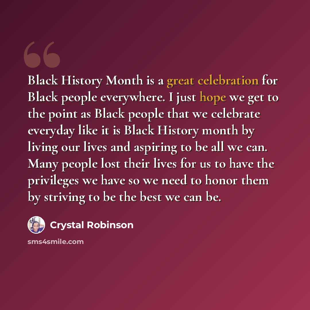 “Black History Month is a great celebration for Black people everywhere. I just hope we get to the point as Black people that we celebrate everyday like it is Black History month by living our lives and aspiring to be all we can. Many people lost their lives for us to have the privileges we have so…” quote by Crystal Robinson