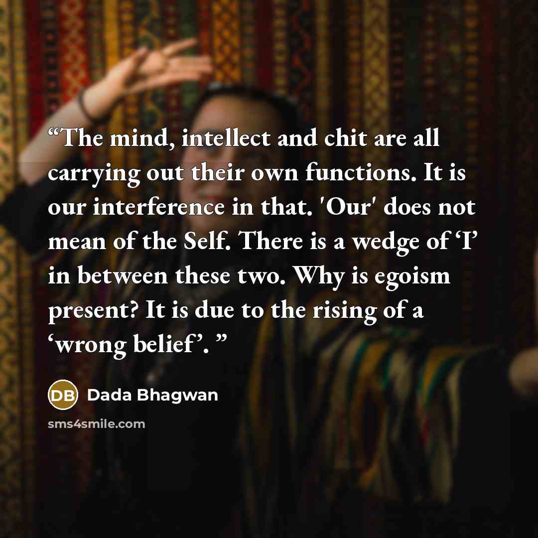 “The mind, intellect and chit are all carrying out their own functions. It is our interference in that. 'Our' does not mean of the Self. There is a wedge of ‘I’ in between these two. Why is egoism present? It is due to the rising of a ‘wrong belief’.” quote by Dada Bhagwan