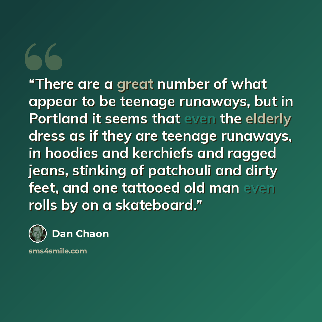 “There are a great number of what appear to be teenage runaways, but in Portland it seems that even the elderly dress as if they are teenage runaways, in hoodies and kerchiefs and ragged jeans, stinking of patchouli and dirty feet, and one tattooed old man even rolls by on a skateboard.” quote by Dan Chaon