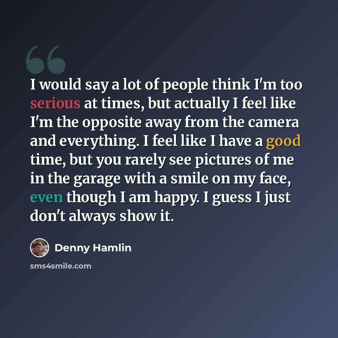 “I would say a lot of people think I'm too serious at times, but actually I feel like I'm the opposite away from the camera and everything. I feel like I have a good time, but you rarely see pictures of me in the garage with a smile on my face, even though I am happy. I guess I just don't always…” quote by Denny Hamlin