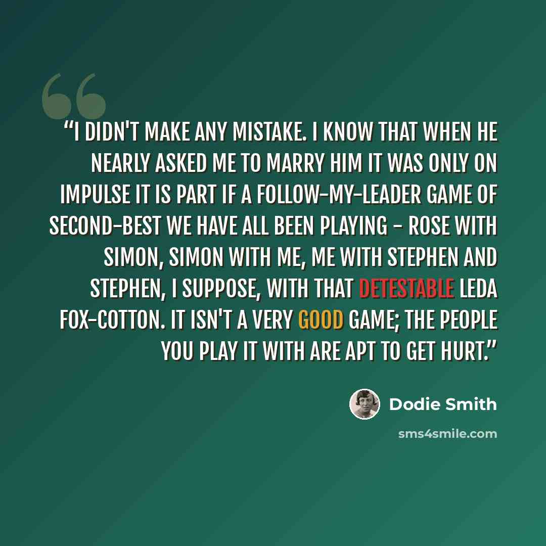 “I didn't make any mistake. I know that when he nearly asked me to marry him it was only on impulse It is part if a follow-my-leader game of second-best we have all been playing - Rose with Simon, Simon with me, me with Stephen and Stephen, I suppose, with that detestable Leda Fox-Cotton. It isn't…” quote by Dodie Smith